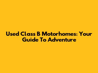 Used Class B Motorhomes: Your Guide To Adventure
