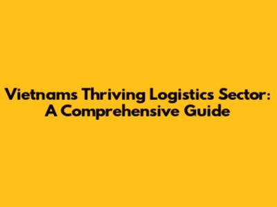 Vietnam's Thriving Logistics Sector: A Comprehensive Guide