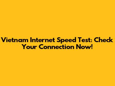 Vietnam Internet Speed Test: Check Your Connection Now!