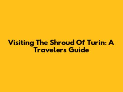 Visiting The Shroud Of Turin: A Traveler's Guide