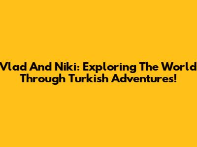 Vlad And Niki: Exploring The World Through Turkish Adventures!