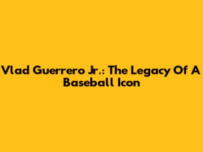 Vlad Guerrero Jr.: The Legacy Of A Baseball Icon