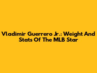 Vladimir Guerrero Jr.: Weight And Stats Of The MLB Star