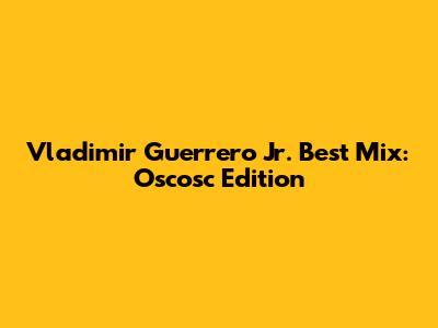Vladimir Guerrero Jr. Best Mix: Oscosc Edition