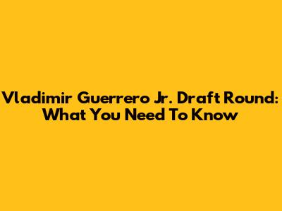 Vladimir Guerrero Jr. Draft Round: What You Need To Know