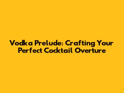Vodka Prelude: Crafting Your Perfect Cocktail Overture