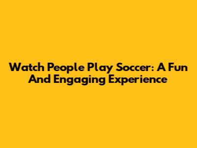 Watch People Play Soccer: A Fun And Engaging Experience