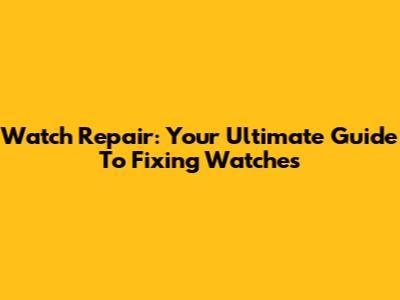Watch Repair: Your Ultimate Guide To Fixing Watches