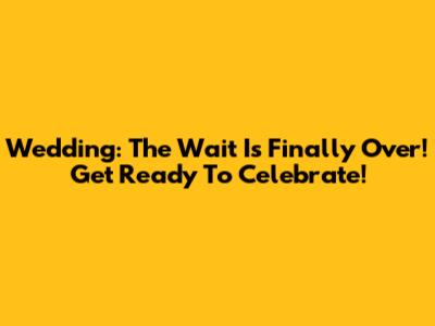 Wedding: The Wait Is Finally Over! Get Ready To Celebrate!
