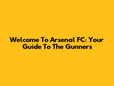 Welcome To Arsenal FC: Your Guide To The Gunners