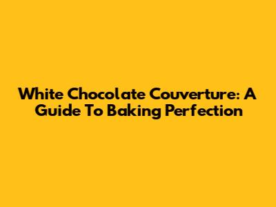 White Chocolate Couverture: A Guide To Baking Perfection