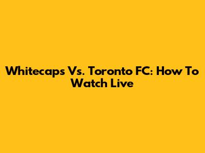 Whitecaps Vs. Toronto FC: How To Watch Live