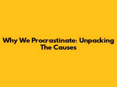 Why We Procrastinate: Unpacking The Causes