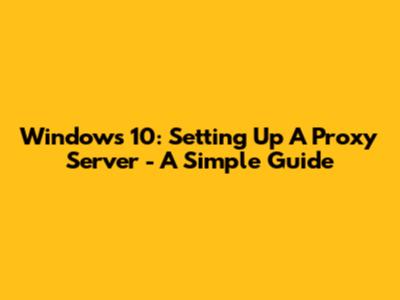 Windows 10: Setting Up A Proxy Server - A Simple Guide