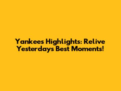 Yankees Highlights: Relive Yesterday's Best Moments!