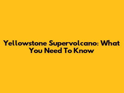 Yellowstone Supervolcano: What You Need To Know