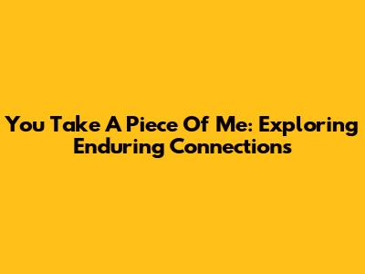 You Take A Piece Of Me: Exploring Enduring Connections