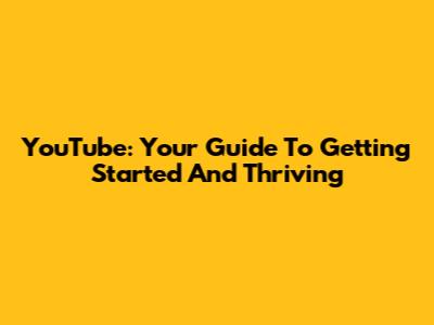 YouTube: Your Guide To Getting Started And Thriving