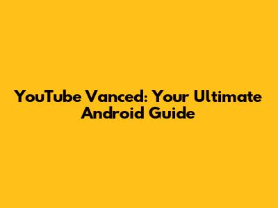 YouTube Vanced: Your Ultimate Android Guide