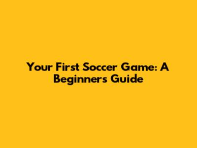 Your First Soccer Game: A Beginner's Guide