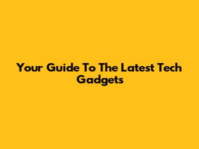 Your Guide To The Latest Tech Gadgets