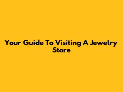Your Guide To Visiting A Jewelry Store