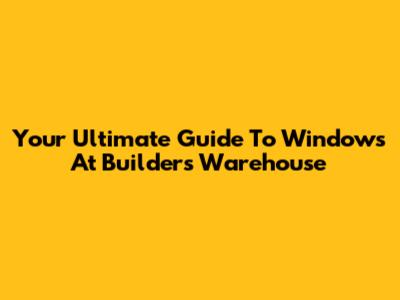 Your Ultimate Guide To Windows At Builders Warehouse