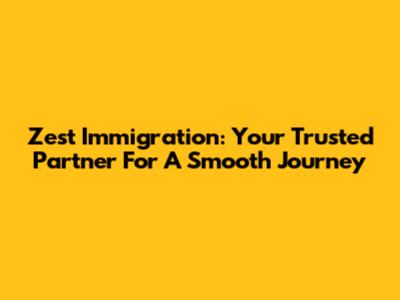 Zest Immigration: Your Trusted Partner For A Smooth Journey